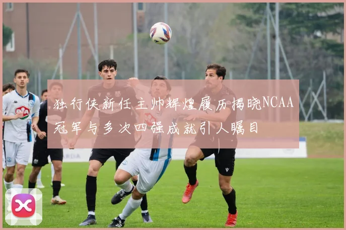独行侠新任主帅辉煌履历揭晓NCAA冠军与多次四强成就引人瞩目