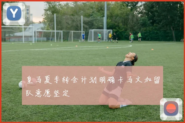 皇马夏季转会计划明确卡马文加留队意愿坚定