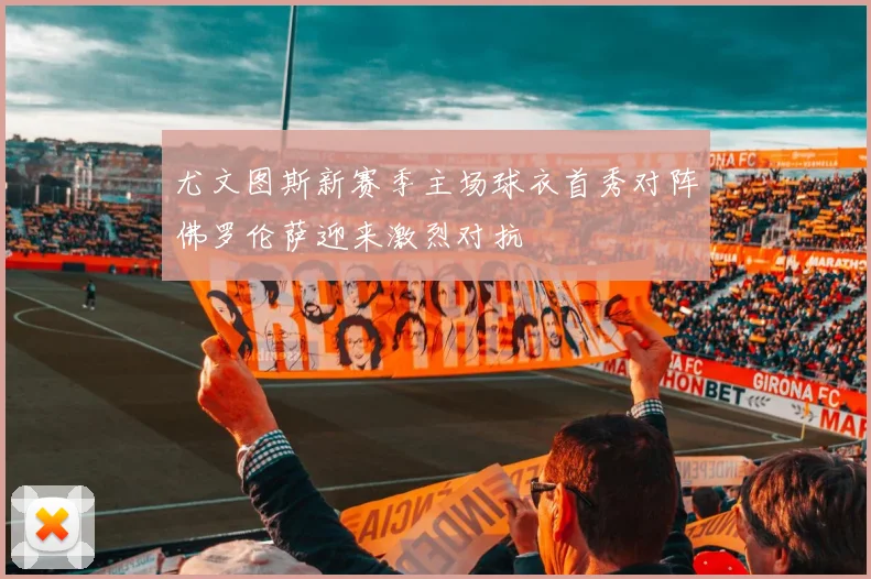 尤文图斯新赛季主场球衣首秀对阵佛罗伦萨迎来激烈对抗