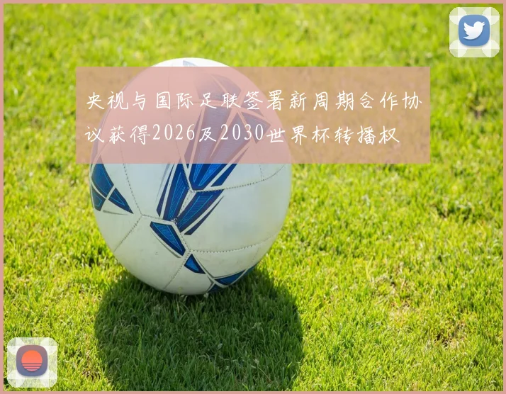 央视与国际足联签署新周期合作协议获得2026及2030世界杯转播权