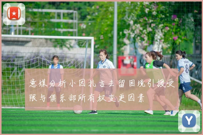 意媒分析小因扎吉去留困境引援受限与俱乐部所有权变更因素