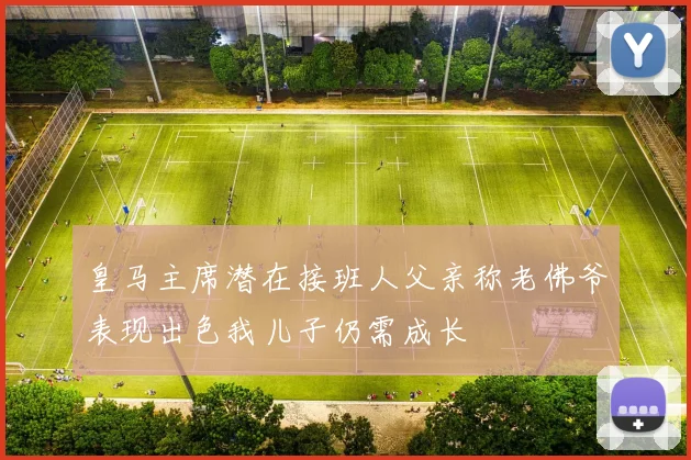 皇马主席潜在接班人父亲称老佛爷表现出色我儿子仍需成长