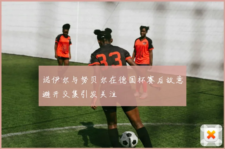 诺伊尔与努贝尔在德国杯赛后故意避开交集引发关注