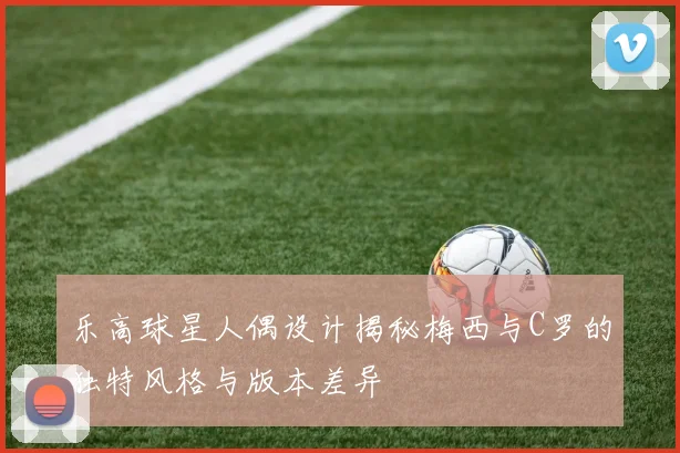 乐高球星人偶设计揭秘梅西与C罗的独特风格与版本差异
