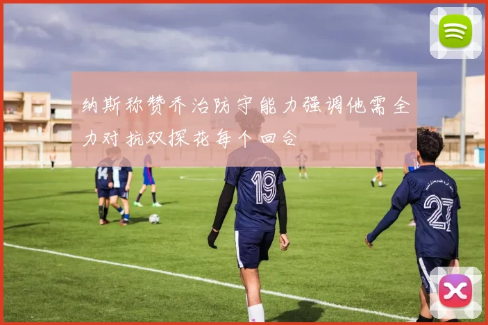 纳斯称赞乔治防守能力强调他需全力对抗双探花每个回合