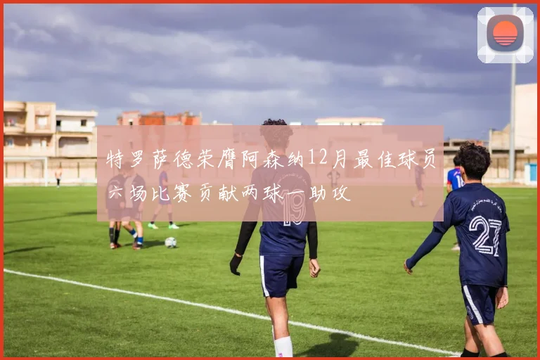 特罗萨德荣膺阿森纳12月最佳球员六场比赛贡献两球一助攻