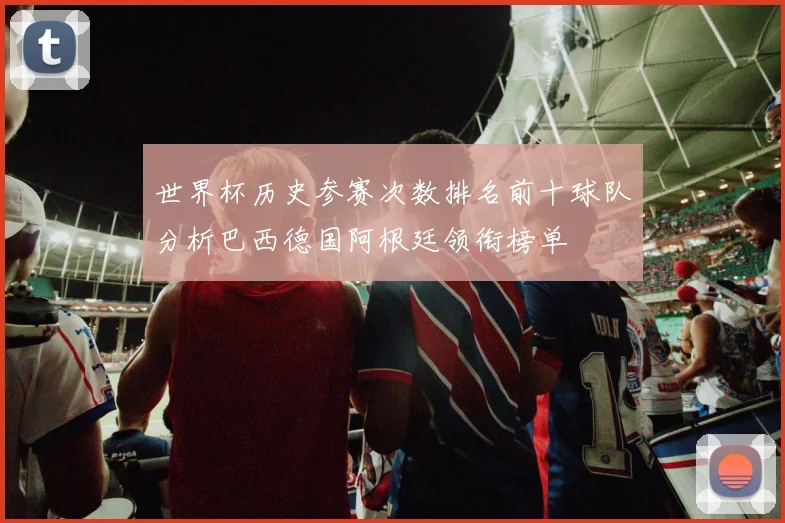 世界杯历史参赛次数排名前十球队分析巴西德国阿根廷领衔榜单