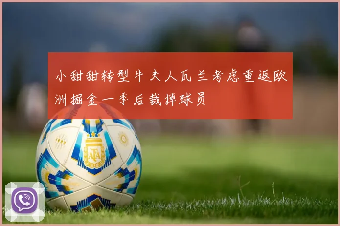小甜甜转型牛夫人瓦兰考虑重返欧洲掘金一季后裁掉球员