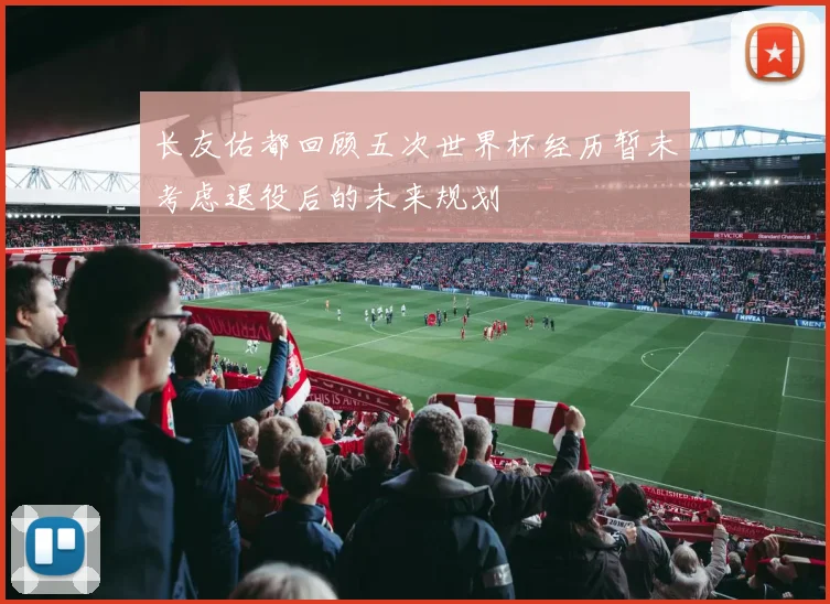 长友佑都回顾五次世界杯经历暂未考虑退役后的未来规划