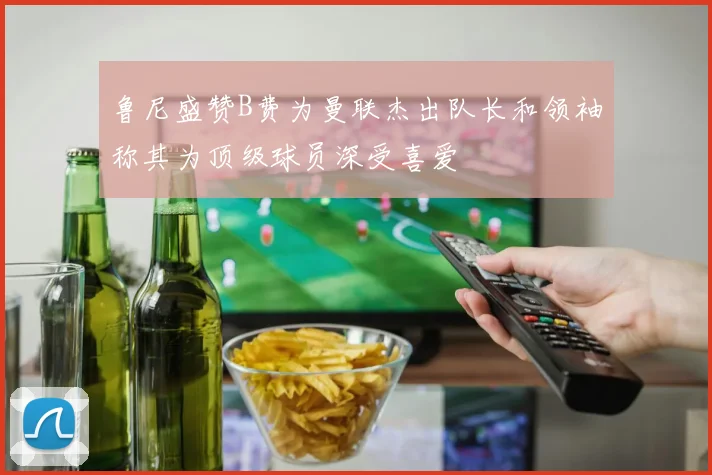 鲁尼盛赞B费为曼联杰出队长和领袖称其为顶级球员深受喜爱