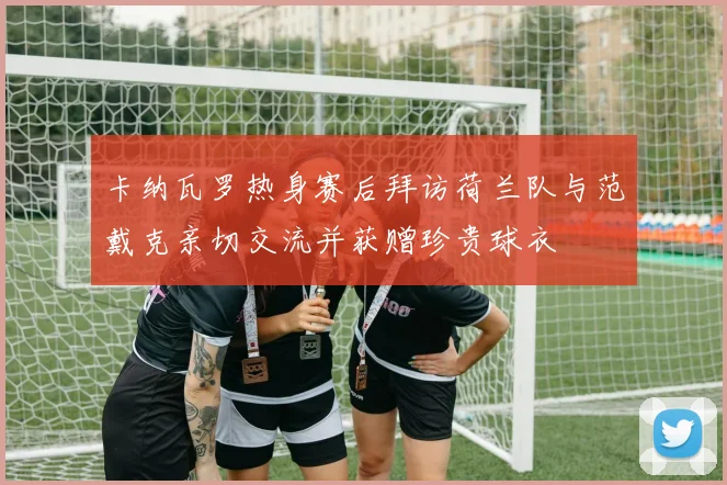 卡纳瓦罗热身赛后拜访荷兰队与范戴克亲切交流并获赠珍贵球衣