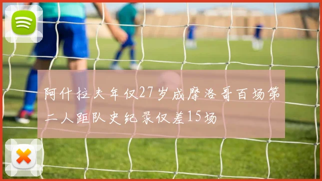 阿什拉夫年仅27岁成摩洛哥百场第二人距队史纪录仅差15场