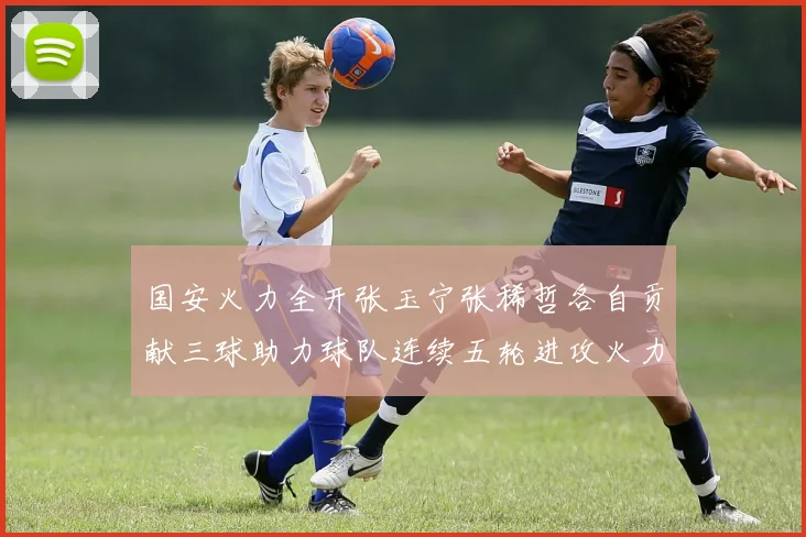 国安火力全开张玉宁张稀哲各自贡献三球助力球队连续五轮进攻火力猛增