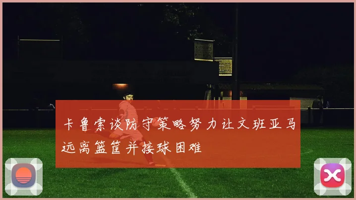 卡鲁索谈防守策略努力让文班亚马远离篮筐并接球困难