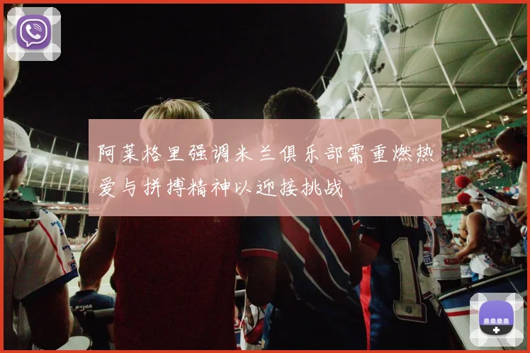 阿莱格里强调米兰俱乐部需重燃热爱与拼搏精神以迎接挑战