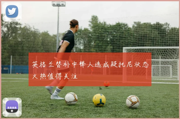 英格兰替补中锋人选成疑托尼状态火热值得关注