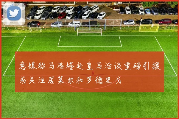 意媒称马洛塔赴皇马洽谈重磅引援或关注居莱尔和罗德里戈
