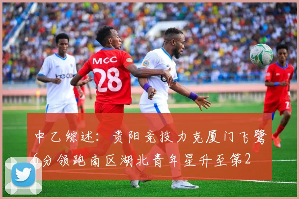 中乙综述：贵阳竞技力克厦门飞鹭6分领跑南区湖北青年星升至第2