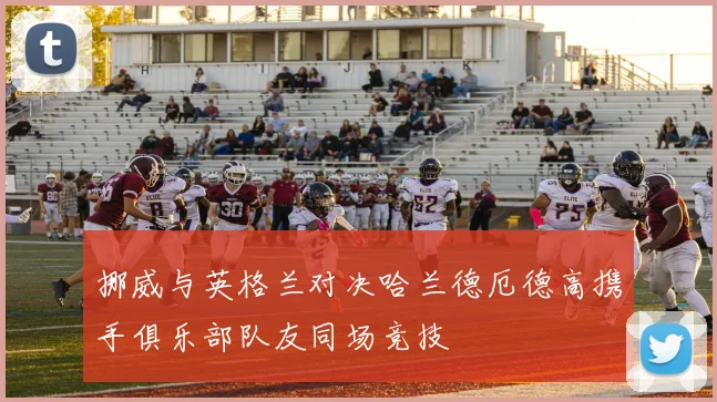 挪威与英格兰对决哈兰德厄德高携手俱乐部队友同场竞技