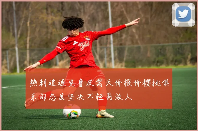 热刺追逐克鲁皮需天价报价樱桃俱乐部态度坚决不轻易放人
