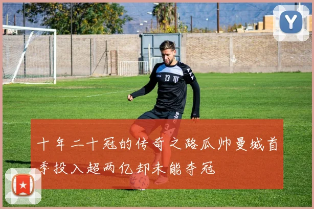 十年二十冠的传奇之路瓜帅曼城首季投入超两亿却未能夺冠