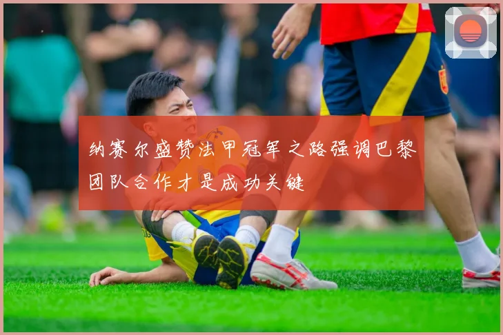 纳赛尔盛赞法甲冠军之路强调巴黎团队合作才是成功关键