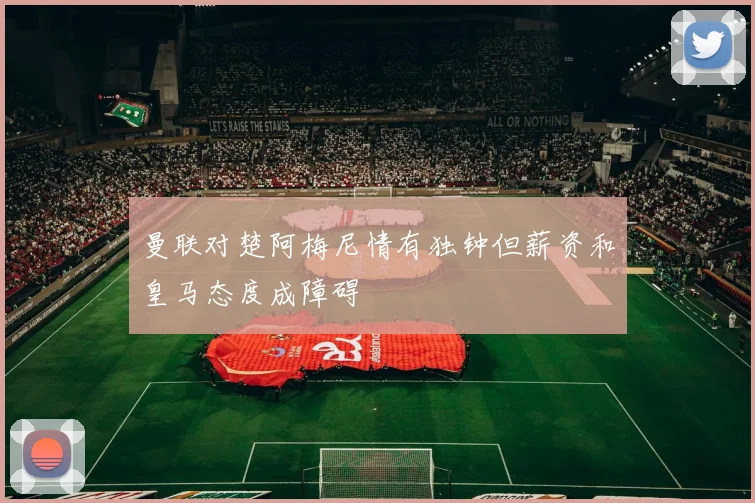 曼联对楚阿梅尼情有独钟但薪资和皇马态度成障碍