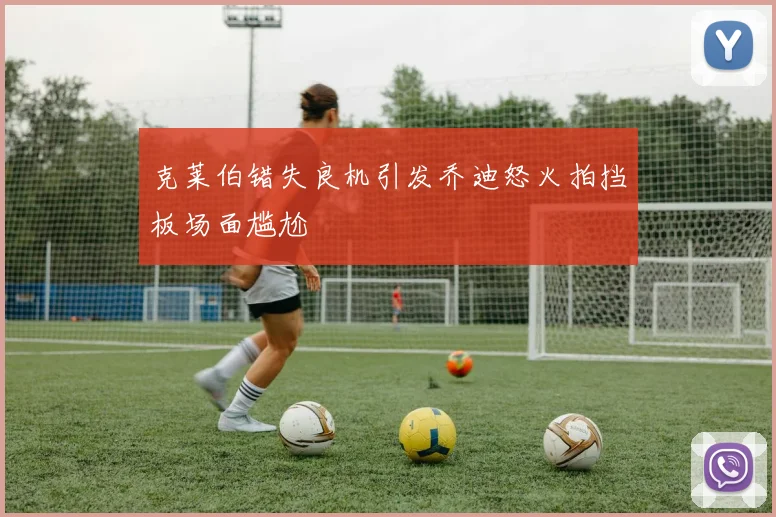 克莱伯错失良机引发乔迪怒火拍挡板场面尴尬